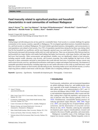 ORIGINAL PAPER
Food insecurity related to agricultural practices and household
characteristics in rural communities of northeast Madagascar
James P. Herrera1,2
& Jean Yves Rabezara3
& Ny Anjara Fifi Ravelomanantsoa4
& Miranda Metz5
& Courtni France6
&
Ajilé Owens5
& Michelle Pender5
& Charles L. Nunn2
& Randall A. Kramer7
Received: 21 August 2020 /Accepted: 1 June 2021
# International Society for Plant Pathology and Springer Nature B.V. 2021
Abstract
Ending hunger and alleviating poverty are key goals for a sustainable future. Food security is a constant challenge for agrarian
communities in low-income countries, especially in Madagascar. We investigated agricultural practices, household characteris-
tics, and food security in northeast Madagascar. We tested whether agricultural practices, demographics, and socioeconomics in
rural populations were related to food security. Over 70% of respondents reported times during the last three years during which
food for the household was insufficient, and the most frequently reported cause was small land size (57%). The probability of
food insecurity decreased with increasing vanilla yield, rice yield, and land size. There was an interaction effect between land size
and household size; larger families with smaller land holdings had higher food insecurity, while larger families with larger land
had lower food insecurity. Other socioeconomic and agricultural variables were not significantly related to food insecurity,
including material wealth, education, crop diversity, and livestock ownership. Our results highlight the high levels of food
insecurity in these communities and point to interventions that would alleviate food stress. In particular, because current crop
and livestock diversity were low, agricultural diversification could improve outputs and mitigate food insecurity. Development of
sustainable agricultural intensification, including improving rice and vanilla cultivation to raise yields on small land areas, would
likely have positive impacts on food security and alleviating poverty. Increasing market access and off-farm income, as well as
improving policies related to land tenure could also play valuable roles in mitigating challenges in food security.
Keywords Agronomy . Agroforestry . Sustainable development goals . Demography . Conservation
1 Introduction
Food insecurity, malnutrition, and environmental degradation
are global challenges facing low- and middle-income coun-
tries, especially in the tropics (Schipanski et al., 2016). Over
800 million people were undernourished in 2017, and 1/3
were from sub-Saharan Africa (UNDP, 2020). Food insecuri-
ty and malnutrition disproportionately affect women and chil-
dren, making them a high-risk population, and increases the
risk of infection with other diseases globally (FAO et al.,
2020). Simultaneously, unsustainable farming practices are
reducing agricultural output (Messerli, 2000, 2006; Styger
et al., 2007), and causing the loss of natural habitats, species
extinctions, and the deterioration of ecosystem services
(Powers & Jetz, 2019). Therefore, achieving the sustainable
development goals requires transdisciplinary research and
outreach at the nexus of health, agriculture, and conservation.
Madagascar exemplifies many of the challenges facing
tropical low-income countries. Marked inequality exists in
* James P. Herrera
james.herrera@duke.edu
1
Duke Lemur Center SAVA Conservation, Duke University,
Durham, NC, USA
2
Evolutionary Anthropology, Duke Global Health Institute, Duke
University, Durham, NC, USA
3
Centre Universitaire de la Région SAVA, Antalaha, Madagascar
4
Mention Zoology and Animal Biodiversity, University of
Antananarivo, Antananarivo, Madagascar
5
Duke Global Health Institute, Duke University, Durham, NC, USA
6
Science and Society, Duke University, Durham, NC, USA
7
Nicholas School of the Environment, Duke University, Durham, NC,
USA
Food Security
https://doi.org/10.1007/s12571-021-01179-3
 