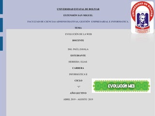 UNIVERSIDAD ESTATAL DE BOLIVAR
EXTENSIÓN SAN MIGUEL
FACULTAD DE CIENCIAS ADMINISTRATIVAS, GESTIÓN EMPRESARIAL E INFORMATICA.
TEMA
EVOLUCIÓN DE LA WEB
DOCENTE
ING. PAÚL ZAVALA
ESTUDIANTE
HERRERA ELIAS
CARRERA
INFORMÁTICA II
CICLO
“J”
AÑO LECTIVO
ABRIL 2019 – AGOSTO 2019
 