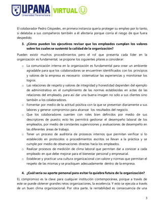 3
El colaborador Pedro Céspedes, en primera instancia quería proteger su empleo por lo tanto,
si delataba a sus compañeros también a él afectaría porque corría el riesgo de que fuera
despedido.
3. ¿Cómo pueden los ejecutivos revisar que los empleados cumplan los valores
sobre los cuales se sustentó la calidad de la organización?
Pueden existir muchos procedimientos pero el rol que presenta cada líder en la
organización es fundamental, se propone los siguientes pilares a considerar:
o La comunicación interna en la organización es fundamental para crear un ambiente
agradable para que los colaboradores se encuentren identificados con los principios
y valores de la empresa es necesario sistematizar las experiencias y monitorear los
logros.
o Las relaciones de respeto y valores de integridad y honestidad dependen del ejemplo
de administrativo en el cumplimiento de las normas establecidas en actas de las
relaciones del empleado, para así dar una buena imagen no solo a sus clientes sino
también a los colaboradores.
o Fomentar por medio de la actitud positiva con la que se presentan diariamente a sus
labores y generar compromiso para alcanzar los resultados del negocio.
o Que los colaboradores cuenten con roles bien definidos por medio de sus
descriptores de puesto; esto les permitirá gestionar el desempeño laboral de los
empleados, por medio de constantes supervisiones y avaluaciones de desempeño en
las diferentes áreas de trabajo.
o Tener un proceso de auditoría de procesos internos que permitan verificar si lo
establecido en protocolos o procedimientos escritos se llevan a la práctica y se
cumple por medio de observaciones directas hacía los empleados.
o Realizar procesos de medición de clima laboral que permitan dar a conocer a cada
empleado en que debe mejorar para el bienestar personal y empresarial.
o Establecer y practicar una cultura organizacional con valore y normas que permitan el
respeto de las mismas y se practiquen adecuadamente dentro de la empresa.
4. ¿Cuál sería su aporte personal para evitar la quiebra futura de la organización?
EL compromiso es la clave para cualquier institución contemporánea, porque a través de
este se puede obtener grandes retos organizaciones, la excelencia. Y esto se ejecuta a través
de un buen clima organizacional. Por otra parte, la rentabilidad es consecuencia de una
 