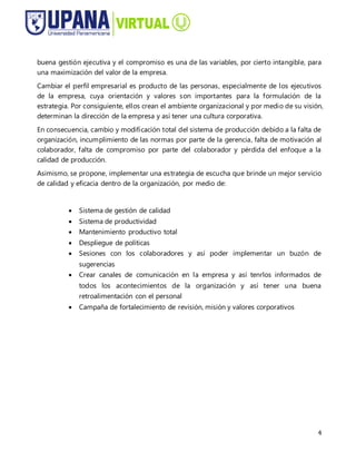 4
buena gestión ejecutiva y el compromiso es una de las variables, por cierto intangible, para
una maximización del valor de la empresa.
Cambiar el perfil empresarial es producto de las personas, especialmente de los ejecutivos
de la empresa, cuya orientación y valores son importantes para la formulación de la
estrategia. Por consiguiente, ellos crean el ambiente organizacional y por medio de su visión,
determinan la dirección de la empresa y así tener una cultura corporativa.
En consecuencia, cambio y modificación total del sistema de producción debido a la falta de
organización, incumplimiento de las normas por parte de la gerencia, falta de motivación al
colaborador, falta de compromiso por parte del colaborador y pérdida del enfoque a la
calidad de producción.
Asimismo, se propone, implementar una estrategia de escucha que brinde un mejor servicio
de calidad y eficacia dentro de la organización, por medio de:
 Sistema de gestión de calidad
 Sistema de productividad
 Mantenimiento productivo total
 Despliegue de políticas
 Sesiones con los colaboradores y así poder implementar un buzón de
sugerencias
 Crear canales de comunicación en la empresa y así tenrlos informados de
todos los acontecimientos de la organización y así tener una buena
retroalimentación con el personal
 Campaña de fortalecimiento de revisión, misión y valores corporativos
 