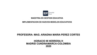 MAESTRIA EN GESTION EDUCATIVA
IMPLEMENTACION DE NUEVOS MODELOS EDUCATIVOS
PROFESORA: MAG. ARIADNA MARIA PEREZ CORTES
HORACIO M HERRERA H
MADRID CUNDINAMARCA-COLOMBIA
2020
 