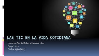 LAS TIC EN LA VIDA COTIDIANA
Nombre: Sonia Rebeca Herrera Islas
Grupo: 021
Fecha: 23/11/2017
 