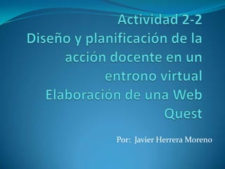 Actividad 2-2Diseño y planificación de la acción docente en un entrono virtualElaboración de una Web Quest Por:  Javier Herrera Moreno  