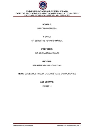 UNIVERSIDAD NACIONAL DE CHIMBORAZO
FACULTAD DE CIENCIAS DE LA EDUCACIÓN HUMANAS Y TECNOLOGÍAS
ESCUELA DE INFORMÁTICA APLICADA A LA EDUCACIÓN
HERRERAMIENTAS MULTIMEDIA II PROFESOR: ING. LEONARDO AYAVACA 1
NOMBRE:
MARCELO HERRERA
CURSO:
6TO
SEMESTRE “B” INFORMÀTICA
PROFESOR:
ING. LEONARDO AYAVACA
MATERIA:
HERRAMIENTAS MULTIMEDIA II
TEMA: QUE ES MULTIMEDIA-CRACTRISTICAS- COMPONENTES
AÑO LECTIVO:
2013/2014
 