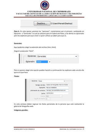UNIVERSIDAD NACIONAL DE CHIMBORAZO
FACULTAD DE CIENCIAS DE LA EDUCACIÓN HUMANAS Y TECNOLOGÍAS
ESCUELA DE INFORMÁTICA APLICADA A LA EDUCACIÓN
HERRERAMIENTAS MULTIMEDIA II PROFESOR: ING. LEONARDO AYAVACA 6
Paso 6. En esta opcion veremos las “opciones”, comenzemos por el primero, cambiando en
Opciones a "Generales" la cual yo utilizare para mi Galeria de fotos, y las demas es opcionales
pero les explicare para que sirven si quien utilizar ya saben para que es.
Generales:
Aquí podemos elegir la extensión del archivo (htm, html).
Elegiré la extensión “html”.
Pero si quieren elegir otra opción pueden hacerlo a continuación les explicare cada una de ella
que es lo que hace.
Titular:
En esta ventana deben ingresar los Datos personales de la persona que está realizando la
galería de fotografías web.
Imágenes grandes:
 