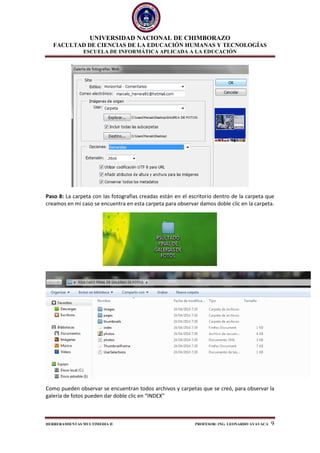 UNIVERSIDAD NACIONAL DE CHIMBORAZO
FACULTAD DE CIENCIAS DE LA EDUCACIÓN HUMANAS Y TECNOLOGÍAS
ESCUELA DE INFORMÁTICA APLICADA A LA EDUCACIÓN
HERRERAMIENTAS MULTIMEDIA II PROFESOR: ING. LEONARDO AYAVACA 9
Paso 8: La carpeta con las fotografías creadas están en el escritorio dentro de la carpeta que
creamos en mi caso se encuentra en esta carpeta para observar damos doble clic en la carpeta.
Como pueden observar se encuentran todos archivos y carpetas que se creó, para observar la
galería de fotos pueden dar doble clic en “INDEX”
 