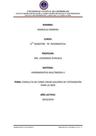 UNIVERSIDAD NACIONAL DE CHIMBORAZO
FACULTAD DE CIENCIAS DE LA EDUCACIÓN HUMANAS Y TECNOLOGÍAS
ESCUELA DE INFORMÁTICA APLICADA A LA EDUCACIÓN
HERRERAMIENTAS MULTIMEDIA II PROFESOR: ING. LEONARDO AYAVACA 1
NOMBRE:
MARCELO HERRERA
CURSO:
6TO
SEMESTRE “B” INFORMÀTICA
PROFESOR:
ING. LEONARDO AYAVACA
MATERIA:
HERRAMIENTAS MULTIMEDIA II
TEMA: CONSULTA DE COMO CREAR GALERÍAS DE FOTOGRAFÍAS
PARA LA WEB
AÑO LECTIVO:
2013/2014
 