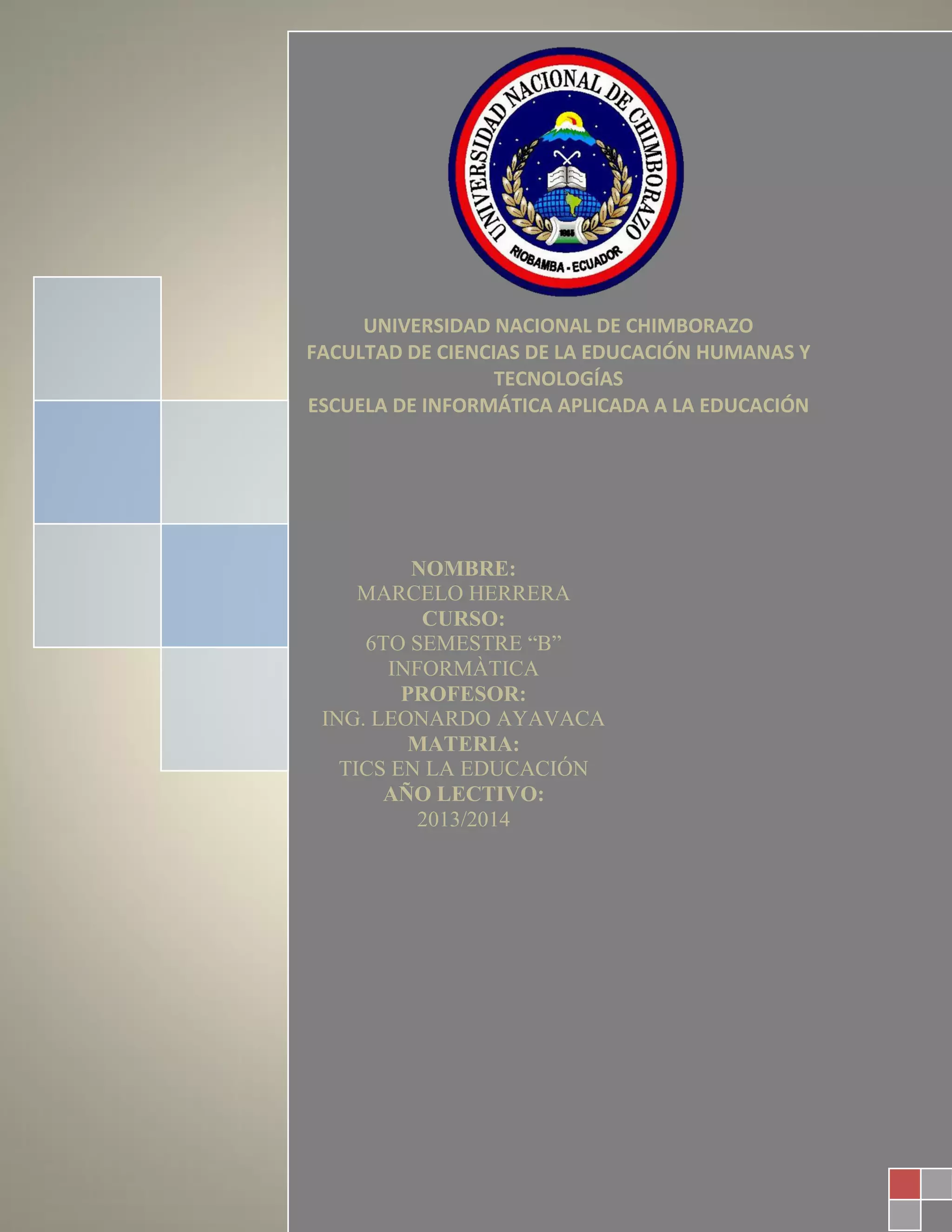 UNIVERSIDAD NACIONAL DE CHIMBORAZO
FACULTAD DE CIENCIAS DE LA EDUCACIÓN HUMANAS Y
TECNOLOGÍAS
ESCUELA DE INFORMÁTICA APLICADA A LA EDUCACIÓN
NOMBRE:
MARCELO HERRERA
CURSO:
6TO SEMESTRE “B”
INFORMÀTICA
PROFESOR:
ING. LEONARDO AYAVACA
MATERIA:
TICS EN LA EDUCACIÓN
AÑO LECTIVO:
2013/2014