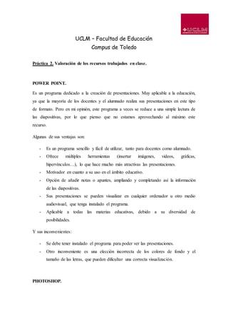 UCLM – Facultad de Educación
Campus de Toledo
Práctica 2. Valoración de los recursos trabajados en clase.
POWER POINT.
Es un programa dedicado a la creación de presentaciones. Muy aplicable a la educación,
ya que la mayoría de los docentes y el alumnado realiza sus presentaciones en este tipo
de formato. Pero en mi opinión, este programa a veces se reduce a una simple lectura de
las diapositivas, por lo que pienso que no estamos aprovechando al máximo este
recurso.
Algunas de sus ventajas son:
- Es un programa sencillo y fácil de utilizar, tanto para docentes como alumnado.
- Ofrece múltiples herramientas (insertar imágenes, videos, gráficas,
hipervínculos…), lo que hace mucho más atractivas las presentaciones.
- Motivador en cuanto a su uso en el ámbito educativo.
- Opción de añadir notas o apuntes, ampliando y completando así la información
de las diapositivas.
- Sus presentaciones se pueden visualizar en cualquier ordenador u otro medio
audiovisual, que tenga instalado el programa.
- Aplicable a todas las materias educativas, debido a su diversidad de
posibilidades.
Y sus inconvenientes:
- Se debe tener instalado el programa para poder ver las presentaciones.
- Otro inconveniente es una elección incorrecta de los colores de fondo y el
tamaño de las letras, que pueden dificultar una correcta visualización.
PHOTOSHOP.
 