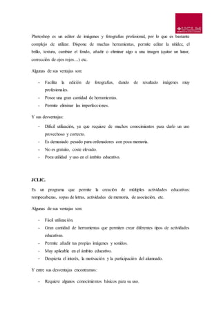 Photoshop es un editor de imágenes y fotografías profesional, por lo que es bastante
complejo de utilizar. Dispone de muchas herramientas, permite editar la nitidez, el
brillo, textura, cambiar el fondo, añadir o eliminar algo a una imagen (quitar un lunar,
corrección de ojos rojos…) etc.
Algunas de sus ventajas son:
- Facilita la edición de fotografías, dando de resultado imágenes muy
profesionales.
- Posee una gran cantidad de herramientas.
- Permite eliminar las imperfecciones.
Y sus desventajas:
- Difícil utilización, ya que requiere de muchos conocimientos para darlo un uso
provechoso y correcto.
- Es demasiado pesado para ordenadores con poca memoria.
- No es gratuito, coste elevado.
- Poca utilidad y uso en el ámbito educativo.
JCLIC.
Es un programa que permite la creación de múltiples actividades educativas:
rompecabezas, sopas de letras, actividades de memoria, de asociación, etc.
Algunas de sus ventajas son:
- Fácil utilización.
- Gran cantidad de herramientas que permiten crear diferentes tipos de actividades
educativas.
- Permite añadir tus propias imágenes y sonidos.
- Muy aplicable en el ámbito educativo.
- Despierta el interés, la motivación y la participación del alumnado.
Y entre sus desventajas encontramos:
- Requiere algunos conocimientos básicos para su uso.
 