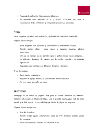 - Necesario la aplicación JAVA para su utilización.
- Es necesario tener instalado JCLIC y JCLIC AUTHOR, uno para la
visualización de las actividades y otro para la creación de las mismas.
NERO.
Es un programa que sirve para la creación y grabación de contenidos multimedia.
Algunas de sus ventajas:
- Es un programa fácil de utilizar y con variedad de herramientas básicas.
- Permite grabar, editar, y crear videos e imágenes añadiendo efectos,
transiciones...
- Otra de sus ventajas es que permite copiar o grabar música, videos, imágenes…
en diferentes formatos, de manera que lo puedas reproducir en cualquier
reproductor.
- Se pueden crear carátulas con diferentes formatos y tamaños.
Y sus desventajas:
- Tarda mucho en instalarse.
- Requiere un equipo potente, ya que consume muchos recursos.
- No es el mejor quemador de todos.
FRONTPAGE.
Frontpage es un editor de páginas web para el sistema operativo de Windows.
Pertenece al paquete de Microsoft Office. Éste te permite crear páginas web de forma
virtual, y de fácil manejo, ya que sólo hay que diseñar la página sin programar.
Algunas de sus ventajas son:
- Sencillo de utilizar.
- Permite instalar algunas características extra de Web dinámicas incluidas dentro
del programa.
- Posee características comunes de Microsoft Word.
 