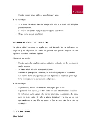 - Permite insertar tablas, gráficos, texto, botones y texto.
Y sus desventajas:
- Si se utiliza con internet explorer trabaja bien, pero si se utiliza otro navegador
puede dar errores.
- Se necesita un servidor web para ejecutar algunas actividades.
- Ocupa mucho espacio en el disco.
PDI (PIZARRA DIGITAL INTERACTIVA).
La pizarra digital interactiva es aquella que está integrada por un ordenador, un
proyector y un dispositivo de control de puntero, que permite proyectar en una
superficie interactiva contenidos digitales.
Algunas de sus ventajas:
- Permite aprovechar muchos materiales didácticos realizados por los profesores y
por los alumnos.
- Se puede utilizar en todas las etapas educativas.
- Fomentan la participación, el interés y la motivación por parte de los alumnos.
- Los alumnos tienen un papel más activo en el proceso de enseñanza-aprendizaje.
- Sirve como apoyo a las explicaciones del profesor.
Y sus desventajas:
- El profesorado necesita una formación tecnológica para su uso.
- Suponen un coste elevado, y se debe contar con unas infraestructuras adecuadas.
- El profesorado debe aceptar estas nuevas tecnologías, y adaptarlas a las aulas,
pero no todos dejan de lado la pizarra tradicional y la tiza, ya sea por
desconocimiento o por falta de ganas, y dan un paso más hacia esta era
tecnológica.
OTROS RECURSOS
Libro digital:
 