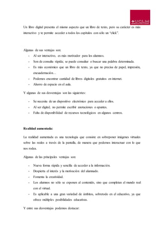 Un libro digital presenta el mismo aspecto que un libro de texto, pero su carácter es más
interactivo y te permite acceder a todos los capítulos con sólo un “click”.
Algunas de sus ventajas son:
- Al ser interactivo, es más motivador para los alumnos.
- Son de consulta rápida; se puede consultar o buscar una palabra determinada.
- Es más económico que un libro de texto, ya que no precisa de papel, impresión,
encuadernación…
- Podemos encontrar cantidad de libros digitales gratuitos en internet.
- Ahorro de espacio en el aula.
Y algunas de sus desventajas son las siguientes:
- Se necesita de un dispositivo electrónico para acceder a ellos.
- Al ser digital, no permite escribir anotaciones o apuntes.
- Falta de disponibilidad de recursos tecnológicos en algunos centros.
Realidad aumentada:
La realidad aumentada es una tecnología que consiste en sobreponer imágenes virtuales
sobre las reales a través de la pantalla, de manera que podemos interactuar con lo que
nos rodea.
Algunas de las principales ventajas son:
- Nueva forma rápida y sencilla de acceder a la información.
- Despierta el interés y la motivación del alumnado.
- Fomenta la creatividad.
- Los alumnos no sólo se exponen al contenido, sino que completan el mundo real
con el virtual.
- Es aplicable a una gran variedad de ámbitos, sobretodo en el educativo, ya que
ofrece múltiples posibilidades educativas.
Y entre sus desventajas podemos destacar:
 