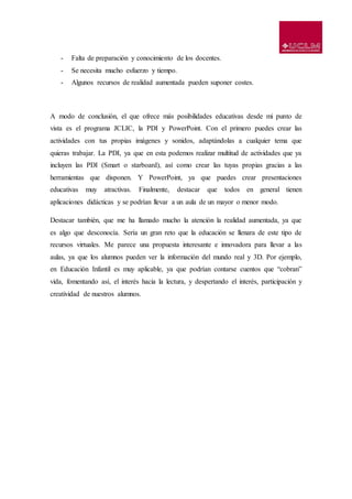 - Falta de preparación y conocimiento de los docentes.
- Se necesita mucho esfuerzo y tiempo.
- Algunos recursos de realidad aumentada pueden suponer costes.
A modo de conclusión, el que ofrece más posibilidades educativas desde mi punto de
vista es el programa JCLIC, la PDI y PowerPoint. Con el primero puedes crear las
actividades con tus propias imágenes y sonidos, adaptándolas a cualquier tema que
quieras trabajar. La PDI, ya que en esta podemos realizar multitud de actividades que ya
incluyen las PDI (Smart o starboard), así como crear las tuyas propias gracias a las
herramientas que disponen. Y PowerPoint, ya que puedes crear presentaciones
educativas muy atractivas. Finalmente, destacar que todos en general tienen
aplicaciones didácticas y se podrían llevar a un aula de un mayor o menor modo.
Destacar también, que me ha llamado mucho la atención la realidad aumentada, ya que
es algo que desconocía. Sería un gran reto que la educación se llenara de este tipo de
recursos virtuales. Me parece una propuesta interesante e innovadora para llevar a las
aulas, ya que los alumnos pueden ver la información del mundo real y 3D. Por ejemplo,
en Educación Infantil es muy aplicable, ya que podrían contarse cuentos que “cobran”
vida, fomentando así, el interés hacia la lectura, y despertando el interés, participación y
creatividad de nuestros alumnos.
 