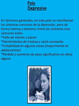 Polo
                  Depresivo

En términos generales, en este polo se manifiestan
los síntomas comunes de la depresión, pero de
forma intensa y extrema. Entre los síntomas mas
comunes están.
*Falta de interés o placer
*ISentimientos de tristeza y vació constante
*irritabilidad en algunos casos (mayormente en
adolescentes)
*Pérdida o aumento de peso significativo sin dieta
alguna
 