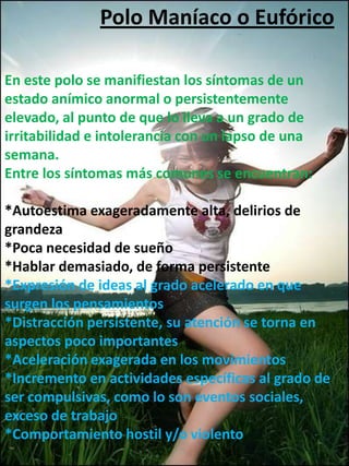 Polo Maníaco o Eufórico

En este polo se manifiestan los síntomas de un
estado anímico anormal o persistentemente
elevado, al punto de que lo lleva a un grado de
irritabilidad e intolerancia con un lapso de una
semana.
Entre los síntomas más comunes se encuentran:

*Autoestima exageradamente alta, delirios de
grandeza
*Poca necesidad de sueño
*Hablar demasiado, de forma persistente
*Expresión de ideas al grado acelerado en que
surgen los pensamientos
*Distracción persistente, su atención se torna en
aspectos poco importantes
*Aceleración exagerada en los movimientos
*Incremento en actividades específicas al grado de
ser compulsivas, como lo son eventos sociales,
exceso de trabajo
*Comportamiento hostil y/o violento
 