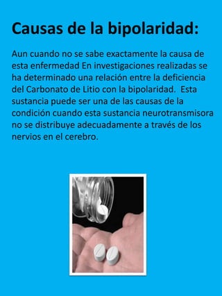 Causas de la bipolaridad:
Aun cuando no se sabe exactamente la causa de
esta enfermedad En investigaciones realizadas se
ha determinado una relación entre la deficiencia
del Carbonato de Litio con la bipolaridad. Esta
sustancia puede ser una de las causas de la
condición cuando esta sustancia neurotransmisora
no se distribuye adecuadamente a través de los
nervios en el cerebro.
 