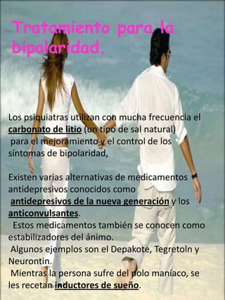 Tratamiento para la
bipolaridad.



Los psiquiatras utilizan con mucha frecuencia el
carbonato de litio (un tipo de sal natural)
 para el mejoramiento y el control de los
síntomas de bipolaridad,

Existen varias alternativas de medicamentos
antidepresivos conocidos como
 antidepresivos de la nueva generación y los
anticonvulsantes.
 Estos medicamentos también se conocen como
estabilizadores del ánimo.
 Algunos ejemplos son el Depakote, Tegretoln y
Neurontin.
 Mientras la persona sufre del polo maníaco, se
les recetan inductores de sueño.
 