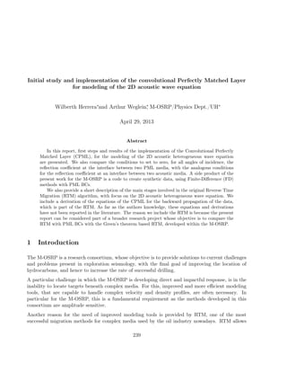Initial study and implementation of the convolutional Perfectly Matched Layer
for modeling of the 2D acoustic wave equation
Wilberth Herrera∗
and Arthur Weglein∗
, M-OSRP/Physics Dept./UH∗
April 29, 2013
Abstract
In this report, ﬁrst steps and results of the implementation of the Convolutional Perfectly
Matched Layer (CPML), for the modeling of the 2D acoustic heterogeneous wave equation
are presented. We also compare the conditions to set to zero, for all angles of incidence, the
reﬂection coeﬃcient at the interface between two PML media, with the analogous conditions
for the reﬂection coeﬃcient at an interface between two acoustic media. A side product of the
present work for the M-OSRP is a code to create synthetic data, using Finite-Diﬀerence (FD)
methods with PML BCs.
We also provide a short description of the main stages involved in the original Reverse Time
Migration (RTM) algorithm, with focus on the 2D acoustic heterogeneous wave equation. We
include a derivation of the equations of the CPML for the backward propagation of the data,
which is part of the RTM. As far as the authors knowledge, these equations and derivations
have not been reported in the literature. The reason we include the RTM is because the present
report can be considered part of a broader research project whose objective is to compare the
RTM with PML BCs with the Green’s theorem based RTM, developed within the M-OSRP.
1 Introduction
The M-OSRP is a research consortium, whose objective is to provide solutions to current challenges
and problems present in exploration seismology, with the ﬁnal goal of improving the location of
hydrocarbons, and hence to increase the rate of successful drilling.
A particular challenge in which the M-OSRP is developing direct and impactful response, is in the
inability to locate targets beneath complex media. For this, improved and more eﬃcient modeling
tools, that are capable to handle complex velocity and density proﬁles, are often necessary. In
particular for the M-OSRP, this is a fundamental requirement as the methods developed in this
consortium are amplitude sensitive.
Another reason for the need of improved modeling tools is provided by RTM, one of the most
successful migration methods for complex media used by the oil industry nowadays. RTM allows
239
 