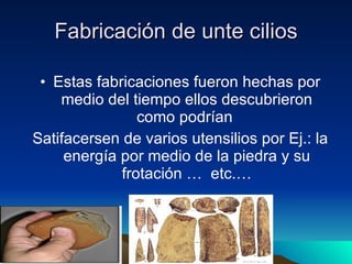 Fabricación de unte cilios Estas fabricaciones fueron hechas por medio del tiempo ellos descubrieron como podrían  Satifacersen de varios utensilios por Ej.: la energía por medio de la piedra y su frotación …  etc.… 
