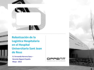 Robotización de la
Logística Hospitalaria
en el Hospital
Universitario Sant Joan
de Reus
D. Fernando Herrero Sanz –
Gerente Oppent España
Mayo - 2012
 