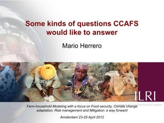 Some kinds of questions CCAFS
     would like to answer
                      Mario Herrero




Farm-household Modeling with a focus on Food security, Climate change
     adaptation, Risk management and Mitigation: a way forward
                    Amsterdam 23-25 April 2012
 