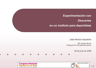 ´
          Experimentacion con
                            Descartes
en un instituto para deportistas



                    ´
                 Jose Herrero Izquierdo
                            IES Joaquim Blume
             Esplugues de Llobregat (Barcelona)


                       28 de junio de 2008




                                             –1/6
 