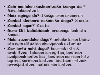 • Zein mailako ikasleentzako izango da ?
6.mailakoentzat.
• Noiz egingo da? Ikasgaiaren amaieran.
• Zenbat denbora eskainiko diogu? 8 ordu.
• Zenbat egun? 2 aste.
• Gure Ikt baliabideak: ordenagailuak eta
kanoia.
• Nola zuzenduko dugu? behaketaren bidez
eta egin dituzten ekoizpenak aztertuz.
• Zer lortu nahi dugu? haurrek ikt-ak
erabiltzea, taldean lan egitea, besteen
azalpenak entzutea , besteen aurrean hitz
egitea, sormena lantzea, besteen iritziak
errespetatzea, autonomia lantzea…

 