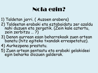 Nola egin?
1) Taldetan jarri. ( Auzoen arabera)
2) Taldeetan erabaki eta eztabaidatu zer azaldu
nahi duzuen eta zergatik. (Zein kale aztertu,
zein zerbitzu … ?)
3) Denon aurrean esan beharrekoak zuen artean
banatu (hitz egiteko txandak errespetatuz).
4) Aurkezpena prestatu.
5) Zuen artean pentsatu eta erabaki gelakideei
egin beharko diozuen galderak.

 
