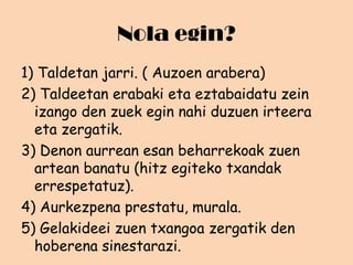 Nola egin?
1) Taldetan jarri. ( Auzoen arabera)
2) Taldeetan erabaki eta eztabaidatu zein
izango den zuek egin nahi duzuen irteera
eta zergatik.
3) Denon aurrean esan beharrekoak zuen
artean banatu (hitz egiteko txandak
errespetatuz).
4) Aurkezpena prestatu, murala.
5) Gelakideei zuen txangoa zergatik den
hoberena sinestarazi.

 