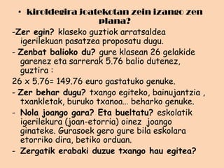 • kiroldegira joatekotan zein izango zen
plana?
-Zer egin? klaseko guztiok arratsaldea
igerilekuan pasatzea proposatu dugu.
- Zenbat balioko du? gure klasean 26 gelakide
garenez eta sarrerak 5.76 balio dutenez,
guztira :
26 x 5.76= 149.76 euro gastatuko genuke.
- Zer behar dugu? txango egiteko, bainujantzia ,
txankletak, buruko txanoa… beharko genuke.
- Nola joango gara? Eta bueltatu? eskolatik
igerilekura (joan-etorria) oinez joango
ginateke. Gurasoek gero gure bila eskolara
etorriko dira, betiko orduan.
- Zergatik erabaki duzue txango hau egitea?

 
