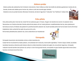 Aizkora proba Aizkora proba edo aizkolaritza herri kirolaren mota bat da. Haren helburua  enbor  bat ahalik eta denbora gutxienean moztea da eta banaka, binaka edo taldeka parte hartzen da, enborra zutik edo etzanda egon daiteke. Aizkolaria izena du proba honetan diharduen kirolariak, eta berari laguntzen "erakuslea" eta "botileroa" ondoan ditu. Esku pilota Esku pilota pilota joko mota bat da, Euskal Herrian jokatzeaz gain, Errioxan, Aragoin eta Gaztela eta Leonen ere jokatzen dena. Nazioartean ere Irlanda antzerako Irlandar pilota kirola jokatu ohi da. Euskal pilotaren modalitateetako bat da, eskuz jokatzearen berezitasuna duena. Bi bikote edo jokalariren partehartzearekin jokatzen da, hauek txandaka pilota bat horma baten kontra (frontisa) kolpekatzen dute aurkariak huts egin eta puntua lortu arte. Bi hormako pilotalekuetan jokatzen da, luzera ezberdinak izan litzaketenak   Estropada Estropada itsasontzien edo bestelako ontzien arteko lasterketa da. Euskal Herrian eta besterik ez bada azaltzen, arraunketako herri kirola da, traineruekin egindakoa. Traineru kopuru batek, launakako txandatan banatuta, distantzia jakin batean elkarren arteko lasterketa moduko bat egiten du arraunlarien laguntzaz. Estropada irabazten duenak bandera bat jasotzen du saritzat. Ia herri kirol guztiak bezala, estropadak ere garai bateko eguneroko lanean (kasu honetan arrantzan) oinarritzen dira. 