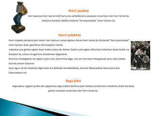 Harri jasotze Harri jasotzea harri bat lurretik hartu eta sorbaldaraino jasotzean oinarritzen den herri kirola da. Jarduera honetan dabilen kirolaria "harrijasotzailea" izena hartzen du. Harri zulaketa Harri zulaketa denbora jakin baten harri batzuei zuloak egitean datzan herri kirola da. Kirolariek "harrizulatzaileak" izena hartzen dute, gazteleraz  barrenadores  izanda. Irabazlea zulo gehien egiten duen taldea izaten da. Kirolari batek zuloa egiten diharduen bitartean beste batek ura botatzen du zulora, hirugarrena atsedenean dagoelarik. Kirol hau meategietan lan egiten zuten eran oinarrituta dago, izan ere harrietan lehergailuak sartu ahal izateko horrela aritzen baitziren. Gaur egun, kirola hedatuta dago batez ere Bizkaiko mendebaldean, bereziki Meatzaldean baina baita Ibai-Ezkerraldean ere. Sega joko Sega-jokoa, segalari proba edo segalaritza sega erabiliz denbora jakin batean (orokorrean ordubete) ahalik eta belar gehien moztean oinarritzen den herri kirola da. 