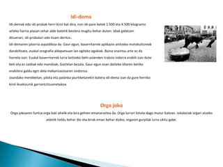 Idi-dema Idi-demak edo idi-probak herri kirol bat dira, non idi-pare batek 1.500 eta 4.500 kilogramo arteko harria plazan zehar alde batetik bestera mugitu behar duten. Idiak gidatzen dituenari, idi-probalari edo itzain deritzo. Idi-demaren jatorria aspaldikoa da. Gaur egun, baserritarrek aplikazio anitzeko motokultoreak darabiltzate, euskal orografia aldapatsuan lan egiteko egokiak. Baina oraintsu arte ez da horrela izan. Euskal baserritarrek lurra lantzeko behi-azienden trakzio indarra erabili izan dute beti eta ez zaldiak edo mandoak, Gaztelan bezala. Gaur egun esan daiteke idiaren betiko erabilera galdu egin dela mekanizazioaren ondorioz. Joandako mendeetan, pilota eta palanka-jaurtiketarekin batera idi-dema izan da gure herriko kirol ikuskizunik garrantzitsuenetakoa. Orga joko Orga jokoaren funtsa orga bati ahalik eta bira gehien emanaraztea da. Orga lurrari lotuta dago mutur batean. Jokalariak orgari atzeko aldetik heldu behar dio eta birak eman behar dizkio, orgaren gurpilak lurra ukitu gabe. 