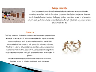 Txinga eramate Txinga eramatea pertsona batek plaza batean leku batetik bestera txinga bana eskuekin eramatean datzan herri kirola da. Normalean 28 metroko plaza batean jokatzen da. Distantzia horrek plaza edo iltze izena jasotzen du. Ez dago denbora mugarik eta txingak ez du lurra ukitu behar, bestela epaileak amaitutzat ematen baitu saioa. Txingak distantziarik luzeenean eramaten dituenak irabazten du. Trontza Trontza bi helduleku dituen trontza izeneko zerra motarekin egiten den herri kirola da. Lurretik 45 eta 50 zentimetro altuera artean dagoen etzandako enborra ebakitzean datza. Bi kirolari jarduten direnez, bien artean koordinatu behar dira trontzaren alde batetik edo bestetik tira egiteko. Mozketaren ondorioz lortutako trontzak osorik atera behar dira epaileek hauek baliozkotzat emateko. Gizonezkoek guztira 22 ebakidura egin behar dituzte eta emakumezkoek berriz, 10. Lasterren ebakitzen duen bikotea da garailea. Herri kirol hau Pirinioetako mendi-herrietan egiten da normalean. Normalki neskek 10 mozketa egiten dute, baina mutilek 22.   