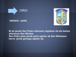 ORIO
ORIOKO JAIAK
Bi jai daude San Pedro ekainean ospatzen da eta bestea
abenduan San Nikolas.
San Pedro jaian jende gutxi egoten da San Nikolasen
berriz jende gehiago egoten da.
 