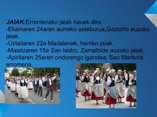 JAIAK:Errenteriako jaiak hauek dira:
-Ekainaren 24aren aurreko asteburua,Gaztaño auzoko
jaiak.
-Uztailaren 22a Madalenak, herriko jaiak.
-Maiatzaren 15a San Isidro, Zamalbide auzoko jaiak.
-Apirilaren 25aren ondorengo igandea, San Markora
erromeria.
 