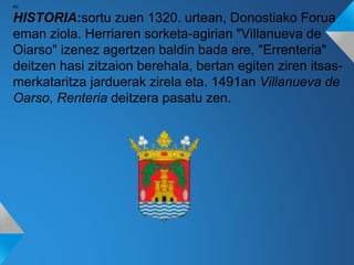 so
HISTORIA:sortu zuen 1320. urtean, Donostiako Forua
eman ziola. Herriaren sorketa-agirian "Villanueva de
Oiarso" izenez agertzen baldin bada ere, "Errenteria"
deitzen hasi zitzaion berehala, bertan egiten ziren itsas-
merkataritza jarduerak zirela eta. 1491an Villanueva de
Oarso, Renteria deitzera pasatu zen.
 