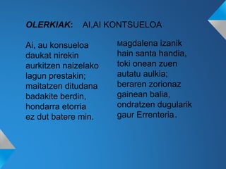 OLERKIAK: AI,AI KONTSUELOA
Ai, au konsueloa
daukat nirekin
aurkitzen naizelako
lagun prestakin;
maitatzen ditudana
badakite berdin,
hondarra etorria
ez dut batere min.
Magdalena izanik
hain santa handia,
toki onean zuen
autatu aulkia;
beraren zorionaz
gainean balia,
ondratzen dugularik
gaur Errenteria..
 