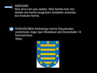 ANDOAIN:
Nire ama han jaio zelako. Nire familia han bizi
delako eta herria ezagutzen dudalako aukeratu
dut Andoain herria.
KOKAGUNEA:Andoaingo herria Gipuzkoako
probintzian dago Ipar Ekialdean eta Donostiatik 14
kilometrotara
dago.
 