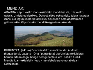 MENDIAK:
ADARRA: Gipuzkoako ipar - ekialdeko mendi bat da, 819 metro
garaia. Urnieta udalerrikoa. Donostialdea eskualdeko talaia naturala
izanik eta inguruko herrietatik ikusi daitekeen bere adarformako
gailurrarekin, Gipuzkoako mendi ikusgarrienetakoa da.
BURUNTZA: (441 m) Donostialdeko mendi bat da. Andoain
(hegoaldera), Lasarte - Oria (iparraldera) eta Urnieta (ekialdera)
herrien artean dago, hango herriguneetatik ere nahiko hurbil.
Mendia ipar - ekialdetik hego - mendebalderako norabidean
luzatzen da.
 