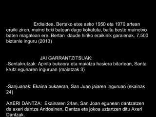 Erdialdea. Bertako etxe asko 1950 eta 1970 artean
eraiki ziren, muino txiki batean dago kokatuta, baita beste muinotxo
baten magalean ere. Bertan daude hiriko eraikinik garaienak. 7.500
biztanle inguru (2013)
JAI GARRANTZITSUAK:
-Santakrutzak: Apirila bukaera eta maiatza hasiera bitartean, Santa
krutz egunaren inguruan (maiatzak 3)
-Sanjuanak: Ekaina bukaeran, San Juan jaiaren inguruan (ekainak
24)
AXERI DANTZA: Ekainaren 24an, San Joan egunean dantzatzen
da axeri dantza Andoainen. Dantza eta jokoa uztartzen ditu Axeri
Dantzak.
 