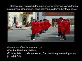 Hainbat zati ditu axeri dantzak: paseoa, aitarena, axeri dantza,
orratzarena, illentiarena, perra jartzea eta dorrea besteak beste.
-Inauteriak: Otsaila edo martxoa
-Karrika: Uztaila erdialdean
-Etxeberrieta: Uztaila amaieran, San Inazio egunaren inguruan
(uztailak 31)
 