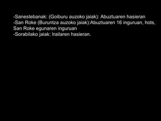 -Sanestebanak: (Goiburu auzoko jaiak): Abuztuaren hasieran
-San Roke (Buruntza auzoko jaiak):Abuztuaren 16 inguruan, hots,
San Roke egunaren inguruan
-Sorabilako jaiak: Irailaren hasieran.
 