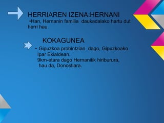 HERRIAREN IZENA:HERNANI
•Han, Hernanin familia daukadalako hartu dut
herri hau.
KOKAGUNEA
• Gipuzkoa probintzian dago, Gipuzkoako
Ipar Ekialdean.
9km-etara dago Hernanitik hiriburura,
hau da, Donostiara.
 