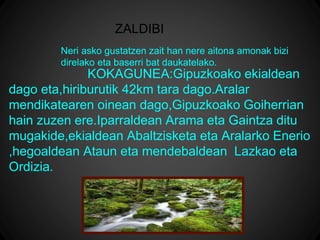 ZALDIBI
KOKAGUNEA:Gipuzkoako ekialdean
dago eta,hiriburutik 42km tara dago.Aralar
mendikatearen oinean dago,Gipuzkoako Goiherrian
hain zuzen ere.Iparraldean Arama eta Gaintza ditu
mugakide,ekialdean Abaltzisketa eta Aralarko Enerio
,hegoaldean Ataun eta mendebaldean Lazkao eta
Ordizia.
Neri asko gustatzen zait han nere aitona amonak bizi
direlako eta baserri bat daukatelako.
 