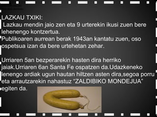 AZaldibiko plazan
Hiru atso dantzan.
LAZKAU TXIKI:
Lazkau mendin jaio zen eta 9 urterekin ikusi zuen bere
lehenengo kontzertua.
Publikoaren aurrean berak 1943an kantatu zuen, oso
ospetsua izan da bere urtehetan zehar.
Urriaren 5an bezperarekin hasten dira herriko
jaiak.Urriaren 6an Santa Fe ospatzen da.Udazkeneko
lenengo ardiak ugun hautan hiltzen asten dira,segoa porru
eta arrautzarekin nahastuz “ZALDIBIKO MONDEJUA”
egiten da.
 