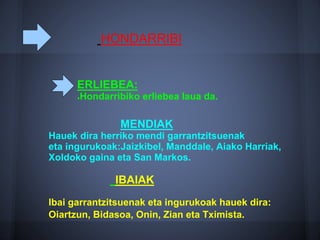 HONDARRIBI
MENDIAK
Hauek dira herriko mendi garrantzitsuenak
eta ingurukoak:Jaizkibel, Manddale, Aiako Harriak,
Xoldoko gaina eta San Markos.
IBAIAK
Ibai garrantzitsuenak eta ingurukoak hauek dira:
Oiartzun, Bidasoa, Onin, Zian eta Tximista.
ERLIEBEA:
●Hondarribiko erliebea laua da.
 