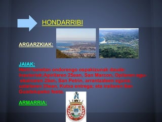 HONDARRIBI
ARGARZKIAK:
JAIAK:
Herri honetan ondorengo ospakizunak daude:
Inauteriak;Apirilaren 25ean, San Marcon, Opilaren egu-
ekainaren 29an, San Petrin, arrantzaleen eguna;
uztailaren 25ean, Kutxa entrega; eta irailaren 8an
Guadalupeko festa.
ARMARRIA:
 
