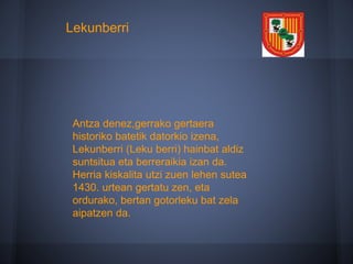 Antza denez,gerrako gertaera
historiko batetik datorkio izena,
Lekunberri (Leku berri) hainbat aldiz
suntsitua eta berreraikia izan da.
Herria kiskalita utzi zuen lehen sutea
1430. urtean gertatu zen, eta
ordurako, bertan gotorleku bat zela
aipatzen da.
Lekunberri
 